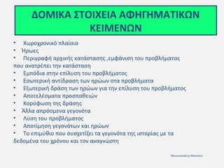 ΔΟΜΙΚΑ ΣΤΟΙΧΕΙΑ ΑΦΗΓΗΜΑΤΙΚΩΝ
ΚΕΙΜΕΝΩΝ
• Χωροχρονικό πλαίσιο
• Ήρωες
• Περιγραφή αρχικής κατάστασης ,εμφάνιση του προβλήματος
που ανατρέπει την κατάσταση
• Εμπόδια στην επίλυση του προβλήματος
• Εσωτερική αντίδραση των ηρώων στα προβλήματα
• Εξωτερική δράση των ηρώων για την επίλυση του προβλήματος
• Αποτελέσματα προσπαθειών
• Κορύφωση της δράσης
• Άλλα απρόσμενα γεγονότα
• Λύση του προβλήματος
• Αποτίμηση γεγονότων και ηρώων
• Το επιμύθιο που συσχετίζει τα γεγονότα της ιστορίας με τα
δεδομένα του χρόνου και τον αναγνώστη
Μουρνιανάκης Μανώλης

 