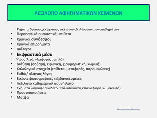 ΛΕΞΙΛΟΓΙΟ ΑΦΗΓΗΜΑΤΙΚΩΝ ΚΕΙΜΕΝΩΝ
•
•
•
•
•

Ρήματα δράσης,έκφρασης σκέψεων,δηλώσεων,συναισθημάτων
Περιγραφικά ουσιαστικά, επίθετα
Χρονικοί σύνδεσμοι
Χρονικά επιρρήματα
Διάλογος

• Εκφραστικά μέσα
•
•
•
•
•
•
•
•
•

Ύφος (λιτό, γλαφυρό, υψηλό)
Διάθεση (σοβαρή, ειρωνική, χιουμοριστική, κωμική)
Καλολογικά στοιχεία (επίθετα, μεταφορές, παρομοιώσεις)
Ευθύς/ πλάγιος λόγος
Εικόνες φωτογραφικές /εξιδανικευμένες
Λεξιλόγιο καθημερινό/ ασυνήθιστο
Σχήματα λόγου(ασύνδετο, πολυσύνδετο,επαναφορά,κλιμακωτό)
Προσωποποιήσεις
Μοτίβα
Μουρνιανάκης Μανώλης

 