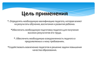Цель применения
*. Определять необходимую квалификацию педагога, которая влияет
на результаты обучения, воспитания и развития ребенка.
*Обеспечить необходимую подготовку педагога для получения
высоких результатов его труда.
*. Обеспечить необходимую осведомленность педагога о
предъявляемых к нему требованиях.
*Содействовать вовлечению педагогов в решение задачи повышения
качества образования.

 