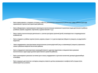 Уметь проектировать и создавать ситуации и события, развивающие эмоционально-ценностную сферу ребенка (культуру
переживаний и ценностные ориентации ребенка).
Уметь обнаруживать и реализовывать (воплощать) воспитательные возможности различных видов деятельности ребенка
(учебной, игровой, трудовой, спортивной, художественной и т.д.).
Уметь строить воспитательную деятельность с учетом культурных различий детей, половозрастных и индивидуальных
особенностей.
Уметь создавать в учебных группах (классе, кружке, секции и т.п.) детско-взрослые общности учащихся, их родителей и
педагогов.
Уметь поддерживать конструктивные воспитательные усилия родителей (лиц, их заменяющих) учащихся, привлекать
семью к решению вопросов воспитания ребенка.
Уметь сотрудничать (конструктивно взаимодействовать) с другими педагогами и специалистами в решении
воспитательных задач (задач духовно-нравственного развития ребенка).
Уметь анализировать реальное состояние дел в классе, поддерживать в детском коллективе деловую дружелюбную
атмосферу.
Уметь защищать достоинство и интересы учащихся, помогать детям, оказавшимся в конфликтной ситуации и/или
неблагоприятных условиях.

 