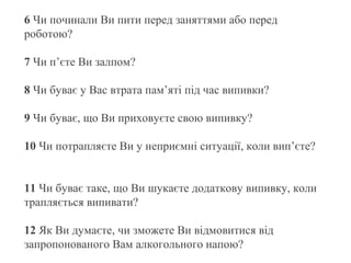 6 Чи починали Ви пити перед заняттями або перед
роботою?
7 Чи п’єте Ви залпом?
8 Чи буває у Вас втрата пам’яті під час випивки?
9 Чи буває, що Ви приховуєте свою випивку?
10 Чи потрапляєте Ви у неприємні ситуації, коли вип’єте?
11 Чи буває таке, що Ви шукаєте додаткову випивку, коли
трапляється випивати?
12 Як Ви думаєте, чи зможете Ви відмовитися від
запропонованого Вам алкогольного напою?

 
