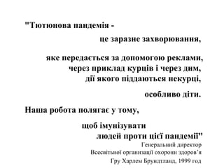 "Тютюнова пандемія це заразне захворювання,
яке передається за допомогою реклами,
через приклад курців і через дим,
дії якого піддаються некурці,
особливо діти.
Наша робота полягає у тому,
щоб імунізувати
людей проти цієї пандемії"
Генеральний директор
Всесвітьної организації охорони здоров’я
Гру Харлем Брундтланд, 1999 год

 