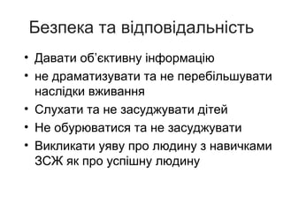 Безпека та відповідальність
• Давати об’єктивну інформацію
• не драматизувати та не перебільшувати
наслідки вживання
• Слухати та не засуджувати дітей
• Не обурюватися та не засуджувати
• Викликати уяву про людину з навичками
ЗСЖ як про успішну людину

 