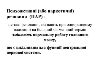 Психоактивні (або наркотичні)
речовини (ПАР) це такі речовини, які навіть при одноразовому
вживанні на більший чи менший термін
змінюють нормальну роботу головного
мозку,
що є шкідливим для функції центральної
нервової системи.

 