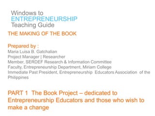 Windows to
ENTREPRENEURSHIP
Teaching Guide
THE MAKING OF THE BOOK

Prepared by :
Maria Luisa B. Gatchalian
Project Manager | Researcher
Member, SERDEF Research & Information Committee
Faculty, Entrepreneurship Department, Miriam College
Immediate Past President, Entrepreneurship Educators Association of the
Philippines

PART 1 The Book Project – dedicated to
Entrepreneurship Educators and those who wish to
make a change

 