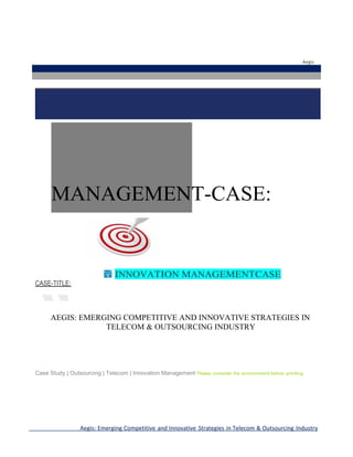 Aegis

MANAGEMENT-CASE:

INNOVATION MANAGEMENTCASE
CASE-TITLE:

AEGIS: EMERGING COMPETITIVE AND INNOVATIVE STRATEGIES IN
TELECOM & OUTSOURCING INDUSTRY

Case Study | Outsourcing | Telecom | Innovation Management Please

consider the environment before printing

Aegis: Emerging Competitive and Innovative Strategies in Telecom & Outsourcing Industry

 