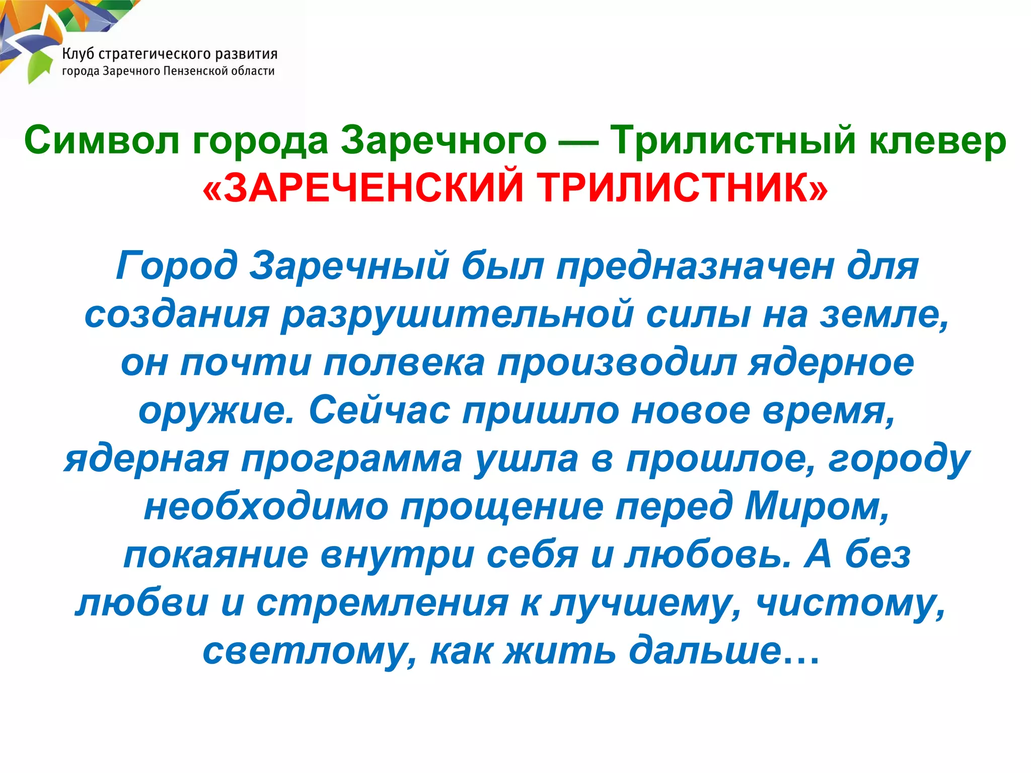 Символ города Заречного — Трилистный клевер
«ЗАРЕЧЕНСКИЙ ТРИЛИСТНИК»
Город Заречный был предназначен для
создания разрушительной силы на земле,
он почти полвека производил ядерное
оружие. Сейчас пришло новое время,
ядерная программа ушла в прошлое, городу
необходимо прощение перед Миром,
покаяние внутри себя и любовь. А без
любви и стремления к лучшему, чистому,
светлому, как жить дальше…

 