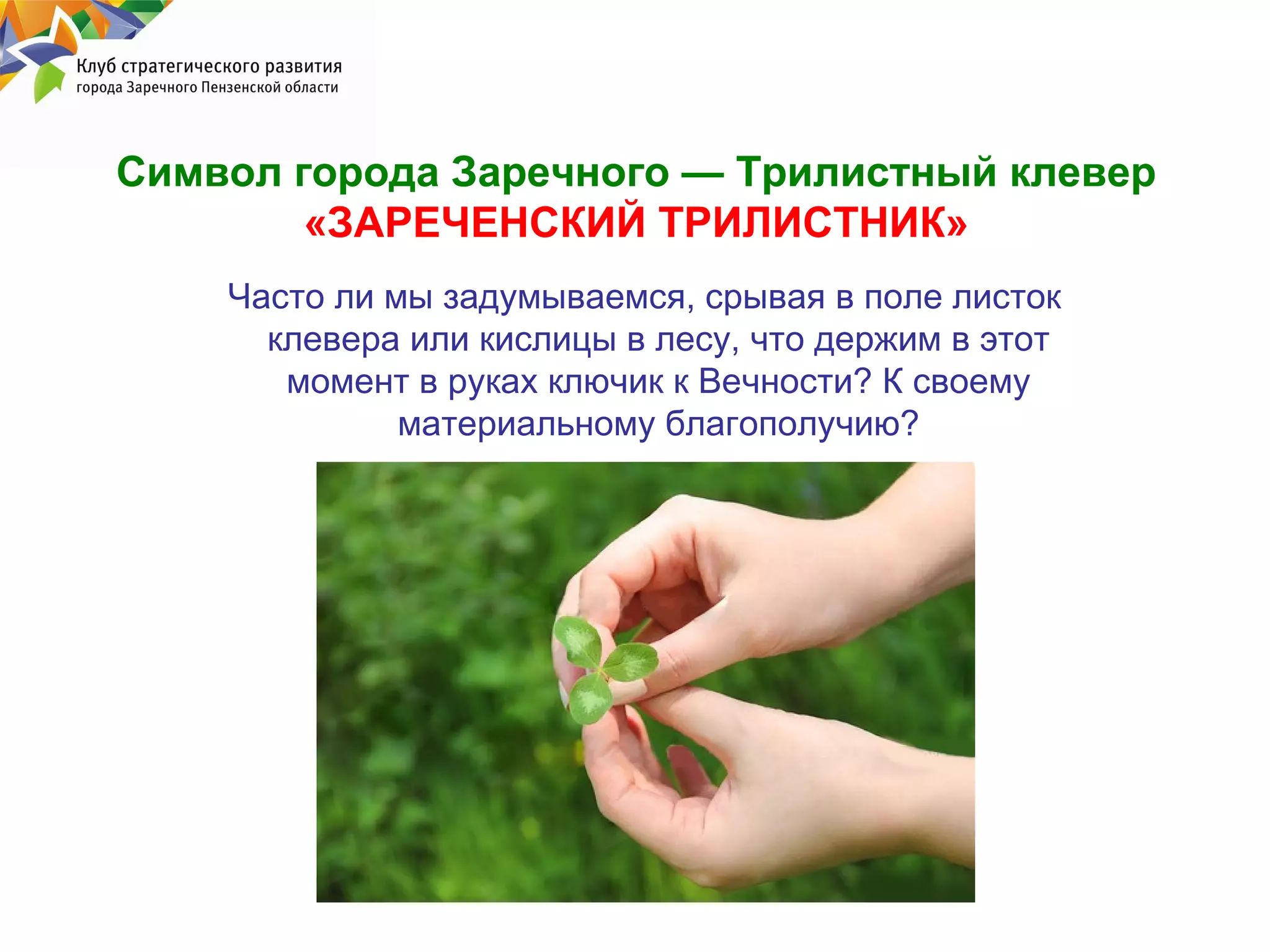 Символ города Заречного — Трилистный клевер
«ЗАРЕЧЕНСКИЙ ТРИЛИСТНИК»
Часто ли мы задумываемся, срывая в поле листок
клевера или кислицы в лесу, что держим в этот
момент в руках ключик к Вечности? К своему
материальному благополучию?

 