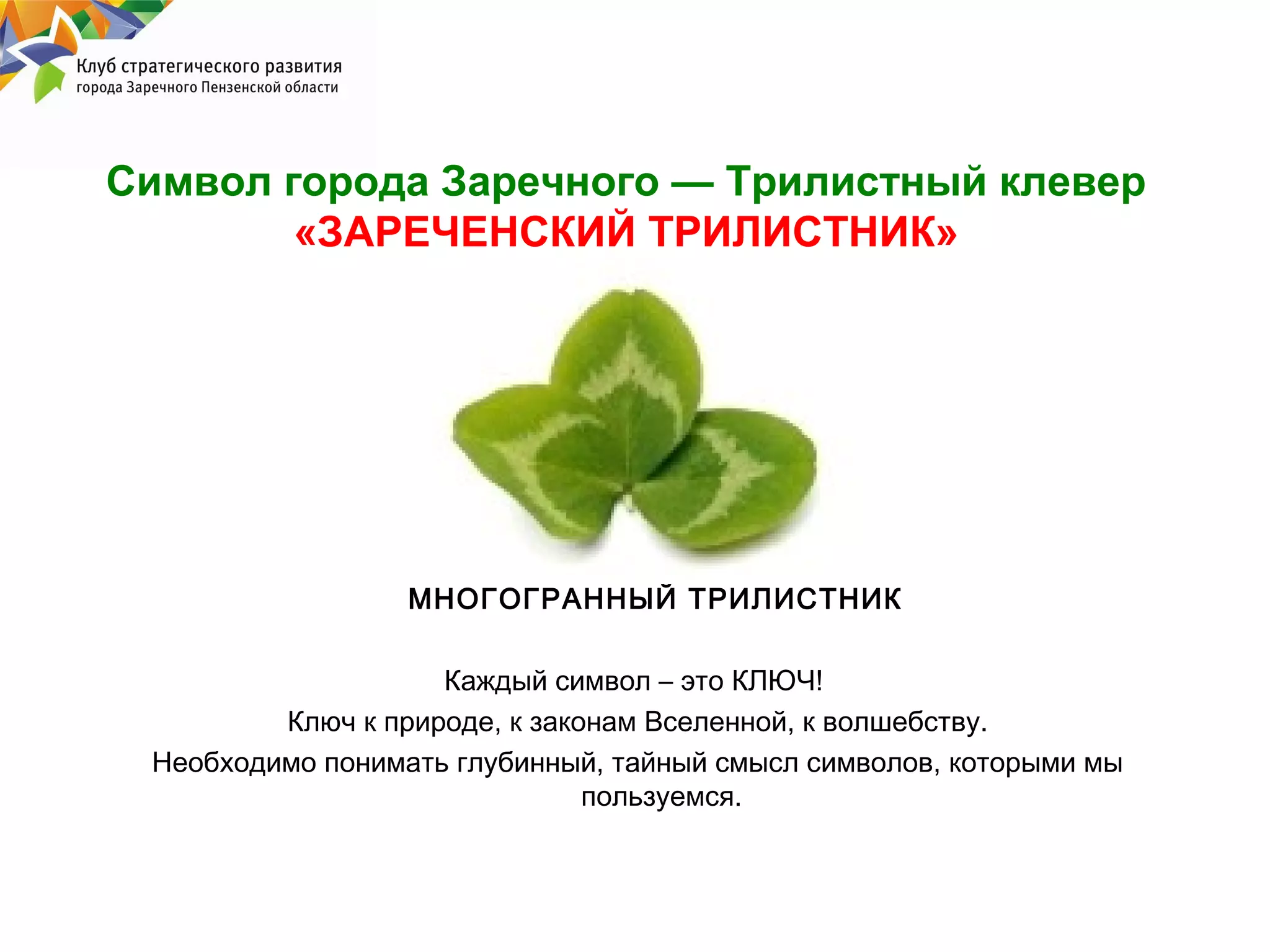 Символ города Заречного — Трилистный клевер
«ЗАРЕЧЕНСКИЙ ТРИЛИСТНИК»

МНОГОГРАННЫЙ ТРИЛИСТНИК
Каждый символ – это КЛЮЧ!
Ключ к природе, к законам Вселенной, к волшебству.
Необходимо понимать глубинный, тайный смысл символов, которыми мы
пользуемся.

 