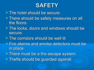 SAFETY
 The hotel should be secure.
 There should be safety measures on all

the floors.
 The locks, doors and windows should be
secure.
 The corridors should be well lit
 Fire alarms and smoke detectors must be
in place.
 There must be a fire escape system
 Thefts should be guarded against

 