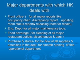 Major departments with which HK
deals with






Front office- ( for all major reports like
occupancy chart, discrepancy report , updating
room status report& releasing room for resale).
Eng. Dept.-for all major maintenance jobs.
Food beverage ( for cleaning of all major
restaurant outlets, discotheques & bars )
Purchase & stores- for the flow of all supplies &
amenities in the dept. for smooth running of this
operational department

 
