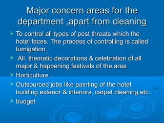 Major concern areas for the
department ,apart from cleaning







To control all types of pest threats which the
hotel faces. The process of controlling is called
fumigation.
All thematic decorations & celebration of all
major & happening festivals of the area
Horticulture .
Outsourced jobs like painting of the hotel
building exterior & interiors, carpet cleaning etc.
budget

 