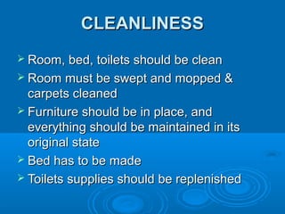 CLEANLINESS
 Room, bed, toilets should be clean
 Room must be swept and mopped &

carpets cleaned
 Furniture should be in place, and
everything should be maintained in its
original state
 Bed has to be made
 Toilets supplies should be replenished

 