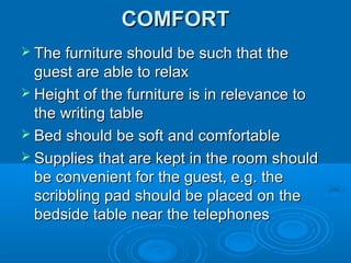 COMFORT
 The furniture should be such that the

guest are able to relax
 Height of the furniture is in relevance to
the writing table
 Bed should be soft and comfortable
 Supplies that are kept in the room should
be convenient for the guest, e.g. the
scribbling pad should be placed on the
bedside table near the telephones

 