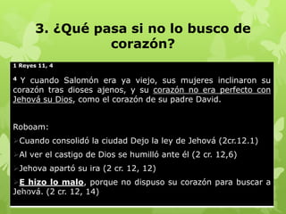 3. ¿Qué pasa si no lo busco de
corazón?
1 Reyes 11, 4

Y cuando Salomón era ya viejo, sus mujeres inclinaron su
corazón tras dioses ajenos, y su corazón no era perfecto con
Jehová su Dios, como el corazón de su padre David.
4

Roboam:
Cuando consolidó la ciudad Dejo la ley de Jehová (2cr.12.1)
Al ver el castigo de Dios se humilló ante él (2 cr. 12,6)
Jehova apartó su ira (2 cr. 12, 12)
E hizo lo malo, porque no dispuso su corazón para buscar a
11
Jehová. (2 cr. 12, 14)

 