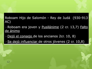 Roboam Hijo de Salomón - Rey de Judá (930-913
AC)
Roboam era joven y Pusilánime (2 cr. 13,7) Falto
de ánimo
Dejó el consejo de los ancianos 2cr. 10, 8)
Se dejó influenciar de otros jóvenes (2 cr. 10,8)

12

 