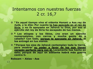 Intentamos con nuestras fuerzas
2 cr. 16,7
En aquel tiempo vino el vidente Hanani a Asa rey de
Judá, y le dijo: Por cuanto te has apoyado en el rey de
Siria, y no te apoyaste en Jehová tu Dios, por eso el
ejército del rey de Siria ha escapado de tus manos.



7



8



9

Los etíopes y los libios, ¿no eran un ejército
numerosísimo, con carros y mucha gente de a
caballo? Con todo, porque te apoyaste en Jehová, él
los entregó en tus manos.
Porque los ojos de Jehová contemplan toda la tierra,
para mostrar su poder a favor de los que tienen
corazón perfecto para con él. Locamente has hecho en
esto; porque de aquí en adelante habrá más guerra
contra ti.

Roboam – Abias - Asa
13

 