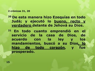 2 crónicas 31, 20
20

De esta manera hizo Ezequías en todo
Judá; y ejecutó lo bueno, recto y
verdadero delante de Jehová su Dios.

21

En todo cuanto emprendió en el
servicio de la casa de Dios, de
acuerdo
con
la
ley
y
los
mandamientos, buscó a su Dios, lo
hizo
de
todo
corazón,
y
fue
prosperado.

15

 