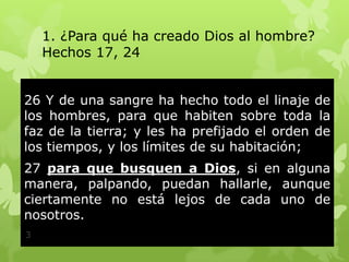 1. ¿Para qué ha creado Dios al hombre?
Hechos 17, 24
26 Y de una sangre ha hecho todo el linaje de
los hombres, para que habiten sobre toda la
faz de la tierra; y les ha prefijado el orden de
los tiempos, y los límites de su habitación;
27 para que busquen a Dios, si en alguna
manera, palpando, puedan hallarle, aunque
ciertamente no está lejos de cada uno de
nosotros.
3

 