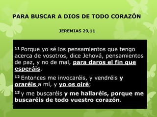 PARA BUSCAR A DIOS DE TODO CORAZÓN
JEREMIAS 29,11

Porque yo sé los pensamientos que tengo
acerca de vosotros, dice Jehová, pensamientos
de paz, y no de mal, para daros el fin que
esperáis.
11

Entonces me invocaréis, y vendréis y
oraréis a mí, y yo os oiré;
12

y me buscaréis y me hallaréis, porque me
buscaréis de todo vuestro corazón.
13

5

 