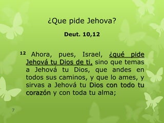 ¿Que pide Jehova?
Deut. 10,12
12

7

Ahora, pues, Israel, ¿qué pide
Jehová tu Dios de ti, sino que temas
a Jehová tu Dios, que andes en
todos sus caminos, y que lo ames, y
sirvas a Jehová tu Dios con todo tu
corazón y con toda tu alma;

 