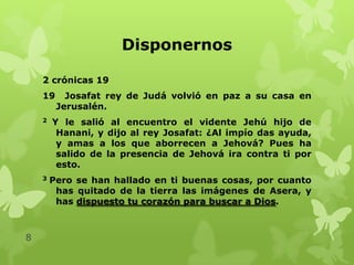 Disponernos
2 crónicas 19
19

Josafat rey de Judá volvió en paz a su casa en
Jerusalén.

2

3

8

Y le salió al encuentro el vidente Jehú hijo de
Hanani, y dijo al rey Josafat: ¿Al impío das ayuda,
y amas a los que aborrecen a Jehová? Pues ha
salido de la presencia de Jehová ira contra ti por
esto.
Pero se han hallado en ti buenas cosas, por cuanto
has quitado de la tierra las imágenes de Asera, y
has dispuesto tu corazón para buscar a Dios.

 