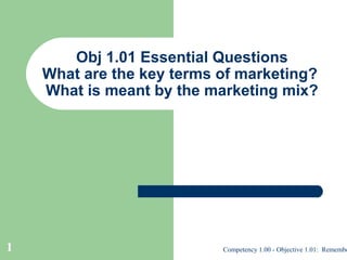 Obj 1.01 Essential Questions
What are the key terms of marketing?
What is meant by the marketing mix?

1

Competency 1.00 - Objective 1.01: Remembe

 