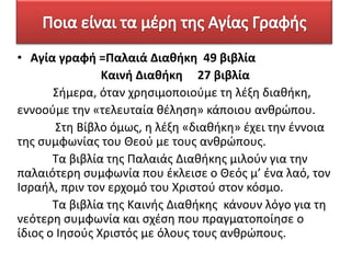 • Αγία γραφι =Παλαιά Διακικθ 49 βιβλία
Καινι Διακικθ 27 βιβλία
Σιμερα, όταν χρθςιμοποιοφμε τθ λζξθ διακικθ,
εννοοφμε τθν «τελευταία κζλθςθ» κάποιου ανκρώπου.
Στθ Βίβλο όμωσ, θ λζξθ «διακικθ» ζχει τθν ζννοια
τθσ ςυμφωνίασ του Θεοφ με τουσ ανκρώπουσ.
Τα βιβλία τθσ Παλαιάσ Διακικθσ μιλοφν για τθν
παλαιότερθ ςυμφωνία που ζκλειςε ο Θεόσ μ’ ζνα λαό, τον
Ιςραιλ, πριν τον ερχομό του Χριςτοφ ςτον κόςμο.
Τα βιβλία τθσ Καινισ Διακικθσ κάνουν λόγο για τθ
νεότερθ ςυμφωνία και ςχζςθ που πραγματοποίθςε ο
ίδιοσ ο Ιθςοφσ Χριςτόσ με όλουσ τουσ ανκρώπουσ.

 