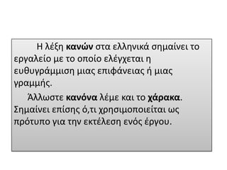 Η λζξθ κανών ςτα ελλθνικά ςθμαίνει το
εργαλείο με το οποίο ελζγχεται θ
ευκυγράμμιςθ μιασ επιφάνειασ ι μιασ
γραμμισ.
Άλλωςτε κανόνα λζμε και το χάρακα.
Σθμαίνει επίςθσ ό,τι χρθςιμοποιείται ωσ
πρότυπο για τθν εκτζλεςθ ενόσ ζργου.

 