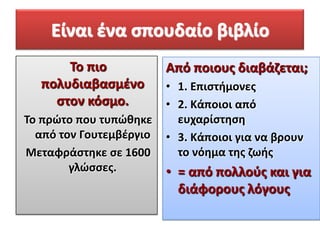 Είναι ζνα ςπουδαίο βιβλίο
Σο πιο
πολυδιαβαςμζνο
ςτον κόςμο.
Σο πρώτο που τυπώκθκε
από τον Γουτεμβζργιο
Μεταφράςτθκε ςε 1600
γλώςςεσ.

Από ποιουσ διαβάηεται;
• 1. Επιςτιμονεσ
• 2. Κάποιοι από
ευχαρίςτθςθ
• 3. Κάποιοι για να βρουν
το νόθμα τθσ ηωισ

• = από πολλοφσ και για
διάφορουσ λόγουσ

 