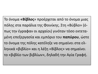 Το όνομα «Βίβλοσ» προζρχεται από το όνομα μιασ
πόλθσ ςτα παράλια τθσ Φοινίκθσ. Στθ «Βφβλο» (όπωσ τθν ζγραφαν οι αρχαίοι) γινόταν τόςο εκτεταμζνθ επεξεργαςία και εμπόριο του παπφρου, ώςτε
το όνομα τθσ πόλθσ κατζλθξε να ςθμαίνει ςτα ελλθνικά «βιβλίο» και θ λζξθ «Βίβλοσ» να ςθμαίνει
το «βιβλίο των βιβλίων», δθλαδι τθν Αγία Γραφι.

 