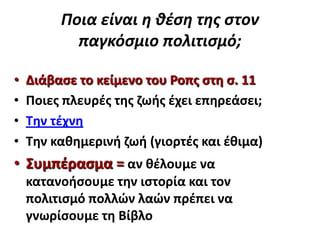 Ποια είναι η θέςη τησ ςτον
παγκόςμιο πολιτιςμό;
•
•
•
•

Διάβαςε το κείμενο του Ροπσ ςτθ ς. 11
Ποιεσ πλευρζσ τθσ ηωισ ζχει επθρεάςει;
Σθν τζχνθ
Σθν κακθμερινι ηωι (γιορτζσ και ζκιμα)

• ΢υμπζραςμα = αν κζλουμε να
κατανοιςουμε τθν ιςτορία και τον
πολιτιςμό πολλών λαών πρζπει να
γνωρίςουμε τθ Βίβλο

 