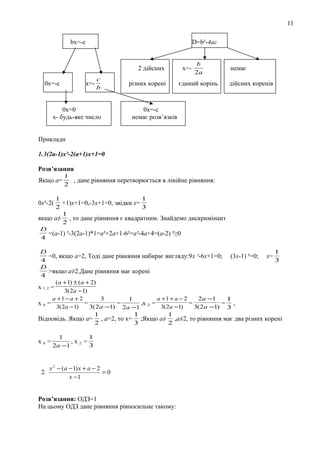 11
bх=-c

D=b²-4ac

2 дійсних
0х=-с

х=-

c
b

0х=0
х- будь-яке число

різних корені

х=-

b
2a

єдиний корінь

немає
дійсних коренів

0х=-с
немає розв’язків

Приклади
1.3(2а-1)х²-2(а+1)х+1=0
Розв’язання
Якщо а=

1
, дане рівняння перетворюється в лінійне рівняння:
2

1
1
+1)х+1=0,-3х+1=0, звідки х=
2
3
1
якщо а≠ , то дане рівняння є квадратним. Знайдемо дискримінант
2
D
=(a-1) ²-3(2а-1)*1=а²+2а+1-6²=а²-4а+4=(а-2) ²≥0
4

0х²-2(

D
1
=0, якщо а=2, Тоді дане рівняння набирає вигляду:9х ²-6х+1=0; (3х-1) ²=0; х=
4
3
D
>якщо а≠2.Дане рівняння має корені
4
(a + 1) ± (a + 2)
х 1, 2 =
3(2a − 1)
a +1 − a + 2
3
a +1 + a − 2
2a −1
1
1
х1 =
=
=
,х 2 =
=
= ,
3(2a −1)
3( 2a −1) 2a −1
3(2a − 1)
3( 2a −1) 3
1
1
1
Відповідь. Якщо a= , a=2, то х= ;Якщо a≠ ,a≠2, то рівняння має два різних корені
2
3
2

х1 =

2.

1
1
,х2 =
2a −1
3

x 2 − (a − 1) x + a − 2
=0
x −1

Розв’язання: ОДЗ=1
На цьому ОДЗ дане рівняння рівносильне такому:

 