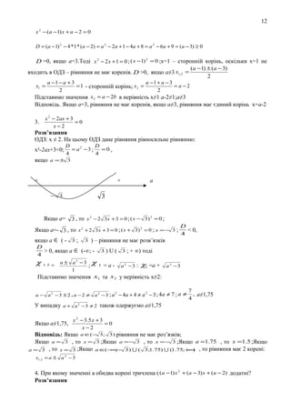12
x 2 − ( a − 1) x + a − 2 = 0
D = ( a − 1) 2 − 4 * 1 * (a − 2) = a 2 − 2a + 1 − 4a + 8 = a 2 − 6a + 9 = ( a − 3) ≥ 0

D =0, якщо а=3.Тоді x 2 − 2 x + 1 = 0 ; ( x −1) 2 = 0 ;х=1 – сторонній корінь, оскільки х=1 не
входить в ОДЗ – рівняння не має коренів. D >0, якщо а≠3 x1, 2 =
a −1 − a + 3
a −1 + a − 3
= 1 - сторонній корінь; x 2 =
= a−2
2
2
Підставимо значення x 2 = a − 2b в нерівність х≠1 а-2≠1;а≠3

(a − 1) ± ( a − 3)
2

x1 =

Відповідь. Якщо а=3, рівняння не має коренів, якщо а≠3, рівняння має єдиний корінь х=а-2
3.

x 2 − 2ax + 3
=0
x −2

Розв’язання
ОДЗ: х ≠ 2. На цьому ОДЗ дане рівняння рівносильне рівнянню:
х²-2ах+3=0;
якщо

D
D
= a2 −3 ;
=0,
4
4

a =± 3

+

+

3

− 3

Якщо а=

а

3 , то x 2 − 2 3x + 3 = 0 ; ( x − 3 ) 2 = 0 ;

Якщо а=- 3 , то x 2 + 2 3 x + 3 = 0 ; ( x + 3 ) 2 = 0 ; x = −
якщо а ∈ ( -

3;

3

3;

D
< 0,
4

) – рівняння не має розв’язків

D
> 0, якщо а ∈ (-∞; - 3 ) U ( 3 ; + ∞) тоді
4
χ 1.2 = а ± a 2 − 3 ; χ 1 = а - a 2 − 3 : χ =а + a 2 − 3
2
1
Підставимо значення x1 та x 2 у нерівність х≠2:

a − a 2 −3 ± 2 , a − 2 ≠

2
2
a 2 − 3 ; a − 4a + 4 ≠ a − 3 ; 4a ≠ 7 ; a ≠

7
, а≠1,75
4

У випадку a + a 2 − 3 ≠ 2 також одержуємо а≠1,75
Якщо а≠1,75,

x 2 − 3.5 x + 3
=0
x −2

Відповідь: Якщо a ∈(− 3; 3 ) рівняння не має роз’язків;
Якщо a = 3 , то x = 3 ;Якщо a = − 3 , то x = − 3 ;Якщо a =1.75 , то x =1.5 ;Якщо
( ∞
∞
a = 3 , то x = 3 ;Якщо a ∈ − ;− 3 )  ( 3 ;1.75)  (1.75;+ ) , то рівняння має 2 корені:
x1, 2 = a ± a 2 − 3

4. При якому значенні а обидва корені тричлена ( (a − 1) x 2 + (a − 3) x + (a − 2) додатні?
Розв’язання

 