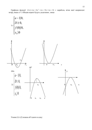 13
Графіком функції f ( x) = (a − 1) x 2 + (a − 3) x + (a − 2) є парабола, вітки якої напрямлені
вгору, якщо а>1. Обидва корені будуть додатними , якщо

 a − 1〉 0,
 D ≥ 0,

1) 
 f (0)〉 0,
 xb 〉 0

y

y

xb

0

x1

x2

0

xb

x

y
Або

у

 a − 1〈 0,
 D ≥ 0,

2)

 f (0)〈 0,
 xb 〉 0

xb

0

x1

0

x2

Умови (1) і (2) можна об’єднати в одну:

x

хb

х

 