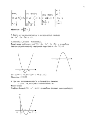 16
 a≤0






16
17a 2 − 16a ≥ 0,
 D ≥ 0,
 a(17a − 16) ≥ 0,   a ≥ 17




1
1 1



 (2 − a) ⋅ f ( ) > 0,  (2 − a)( + a) > 0,  (2 − a)(2 + a ) > 0,  − 2 < a < 2,
2 4
2



 2a − 1
1

1
 3a
1


<0
2 < a < 2
 2( 2 − a ) > 2
 2− a
 xb > 2





Відповідь :

16 
а ∈17 ;2 



7. Знайти всі значення параметра а при яких корінь рівняння
( a −1) x 2 + ( 2a − 3) x − a = 0

більший від 1, а інший – менший від1.
Розв’язання графіком функції f ( x) = (a −1) x 2 + (2a + 3) x − a є парабола
Використовуючи графічну ілюстрацію, одержуємо ( a −1) ⋅ f (1) < 0

x1

x1

1

1

x2

x2

( a −1)(2a − 4) < 0 ; (a −1)( a − 2) < 0 ;1 < a < 2
Відповідь a ∈(1;2)

8. При яких значеннях параметра а обидва корені рівняння
x 2 − ax + 2 = 0 ,знаходяться між числами 0 і 3?
Розв’язання:
Графіком функцій f ( x) = x 2 − ax + 2 - є парабола, вітки якої напрямлені вгору.

xb

0

x1

x2 3

x

 