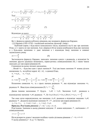 20
u 3 = z1 = −

q
q
p
q
q
p
+ ( )2 + ( )3 , v 3 = z2 = − − ( ) 2 + ( )3
2
2
3
2
2
3

Тодi
u =3 −

q
q
p
+ ( ) 2 + ( )3
2
2
3

v=3 −

q
q
p
− ( )2 + ( )3
2
2
3

(7)

Вiдповiдно до цього
y =u+v =3 −

q
q
p
q
q
p
+ ( ) 2 + ( )3 + 3 − − ( ) 2 + ( )3
2
2
3
2
2
3

Це i є формула коpeнів кубiчного рiвняння, яку називають формулою Кардано.
( Д. Кардано (1501-1576) - iталiйський математик, фiлософ і лiкар.)
Кубiчний коpiнь з будь-якого комплексного числа, вiдмінного вiд 0, має три значения.
Отже, u i v мають по три значення. Але у формулi (8) не можна комбiнувати будь-яке значення
u з будь-яким значенням v: дане значення u i вiдповiдне йому значення и повиннi
задовольняти умову
uv = −

p
3

(9)

Застосовуючи формулу Кардано, знаходять значення одного з радикалiв, а вiдповiднi їм
значення другого радикала визначають, користуючись спiввiдношенням (9), i таким чином
знаходять yci три корені рiвняння (4).
Спинимося на цьому питаннi докладнiше,
...Нехай u 0 - будь-яке одно з трьох значень u . Тодi два iнших значення u можна дicтати
множенням u 0 на кубiчнi корені ε1 i ε2 з одиницi.Отже,
u1 = u 0 ε1 ,
u 2 = u 0ε 2
де
2π
2π
1
3
4π
4π
1
3
+ i sin
= − +i
, ε 2 = cos
+ i sin
= − −i
3
3
2
2
3
3
2
2
u 0 те з трьох значень радикала v , яке вiдповiдає значенню u 0
Позначимо символом

ε1 = cos

радикала

u . Внаслiдок спiввiдношення (9)

v0 = −

p
3u 0

v будуть v 0 ε1 i v 0 ε2 Значенню u 0ε1
вiдповiдатиме значення v 0 ε1 радикала v , бо (u 0 ε1 )(u 0 ε 2 ) = (u 0 v0 )(ε1ε 2 ) = u 0 v 0
Двома iншими значеннями

радикала u
=−

p
3

Так само легко пересвiдчитися, що значенню u 0 ε2 радикала u вiдповiдає значення v 0 ε1
радикала v . Додаючи вiдпiовiднi значення u i v , дicтаємо три коpeні рiвняння (3):
y 0 = u 0 + v 0 , y1 = u 0 ε1 + v0 ε 2 , y 2 = u 0 ε 2 + v0 ε1
(10)
3
2
Приклад. Розв'язати рiвняння x − 9 x + 21x − 5 = 0 .
Розв’язання. 3амiнимо в цьому рiвняннi невiдоме x новим невiдомим y , пов'язаним з x
спiввiдношенням
x= y−

a
= y +3
3

Пiсля розкриття дужок i зведення подiбних членiв дістанемо рівняння y 3 − 6 y + 4 = 0
У цьому рiвняннi р = -6, q = 4. Значить,

 