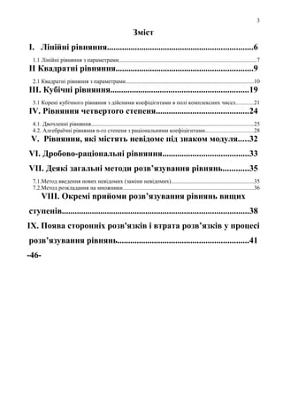 3

Зміст
І. Лінійні рівняння....................................................................6
1.1 Лінійні рівняння з параметрами................................................................................................7

ІІ Квадратні рівняння................................................................9
2.1 Квадратні рівняння з параметрами..........................................................................................10

ІІІ. Кубічні рівняння................................................................19
3.1 Корені кубічного рівняння з дійсними коефіцієнтами в полі комплексних чисел............21

IV. Рiвняння четвертоrо степеня...........................................24
4.1. Двочленнi рiвняння..................................................................................................................25
4.2. Алгебраїчні рiвняння n-гo степеня з рацiональними коефiцiєнтами..................................28

V. Рівняння, які мicтять невідоме під знаком модуля.....32
VІ. Дробово-рацiональнi рівняння........................................33
VII. Деякі загальні методи розв’язування рівнянь............35
7.1.Метод введення нових невідомих (заміни невідомих)..........................................................35
7.2.Метод розкладання на множники............................................................................................36

VIІІ. Окремі npийоми розв’язування рівнянь вищих
ступенів.......................................................................................38
IX. Поява сторонніх розв'язків і втрата розв’язків у процесі
розв’язування рівнянь.............................................................41
-46-

 
