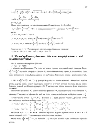 21
q
q
p
3
3
+ ( ) 2 + ( ) 3 = 3 − 2 + 4 − 8 = 3 − 2 + 2i = 3 2 2 (cos π + i sin π ) =
2
2
3
4
4
3
3
π + 2kπ
η + 2kπ
= 2 (cos 4
+ i sin 4
)
3
3
( k =0, 1, 2)
Позначимо символом u 0 значення радикала u , яке ми при k = 0 , тобто
u=3 −

u 0 = 2 (cos

p
π
π
1
=1−i
= i sin ) = 1 + i із спiввiдношення uv = − дістаємо v0 = −
3u 0
4
4
3

Отже,

y 0 = u 0 + v 0 = 1 + i + 1 − i = 2,
1
+
2
1
y 2 = u 0 ε 2 + v 0 ε1 = (1 + i )( − −
2
y1 = u 0 ε1 + v0 ε 2 = (1 + i )( −

3
1
i ) + (1 − i )( − −
2
2
3
1
i ) + (1 − i )(− +
2
2

3
i ) = −1 − 3 ,
2
3
i ) = −1 + 3
2

Знаючи, що x = y + 3 , знаходимо, нарештi, коpeнi заданого рiвняння:
x 0 = y 0 + 3 = 5, x1 = y1 + 3 = 2 − 3 , x = y 2 + 3 = 2 + 3

3.1 Корені кубічного рівняння з дійсними коефіцієнтами в полі
комплексних чисел.
Нехай дано неповне кубiчне рiвняння
y 3 + py + q = 0 (11)
з дiйсними коефiцiєнтами. З’ясуємо, що можна сказати про корені цього рiвняння. Вираз
q
p
( ) 2 + ( ) 3 що стоїть у формулi Кардано пiд знаком квадратного кореня, є дiйсне число. Воно
2
3

може дорiвнювати нулю, бути додатним або вiд'ємним. Розглянемо кожну з цих можливостей.
q
2

p
3

1. Нехай ( ) 2 + ( ) 3 > 0 . Тут у формулi Кардано пiд знаком кожного з квадратних коренів
стоїть додатне число, а тому пiд знаком кожного з кубiчних коренів стоятиме дiйсне число.
Значить, кожний з кубiчних радикалiв u i v матиме одне дійсне значення і два комплексні
спряжені.
Позначимо символом u 0 дiйсне значення радикала u , тодi вiдповiдне йому значення v 0
радикала

v також буде дiйсним, бо добуток

u 0 v 0 повинен дорiвнювати дiйсному числу −

p
3

Таким чином, корінь y 0 = u 0 + v0 рiвняння (11) буде дiйсним числом. Два iншi корені
цього рiвняння знайдемо за формулами (10):
u + v0
u − v0
1
3
1
3
+i
) + v0 (− − i
)=− 0
+ i 3( 0
),
2
2
2
2
2
2
u + v0
u − v0
1
3
1
3
y 2 = u 0ε 2 + v 0ε 1 = u 0 (− − i
) + v0 (− + i
)=− 0
− i 3( 0
),
2
2
2
2
2
2
Оскiльки u 0 i v 0 є д i й с н i значення кубiчних коpeнів з рiзних чисел b, то u 0 ≠ v 0 i,
значить, коренi y1 й y 2 є спряженими комплексними числами.
q
p
Отже, якщо ( ) 2 + ( ) 3 > 0 , то рiвняння (11) має один дiйснuй i два комплекснi спряженi
2
3
y1 = u 0 ε 1 + v0 ε 2 = u 0 (−

кopeні.

 