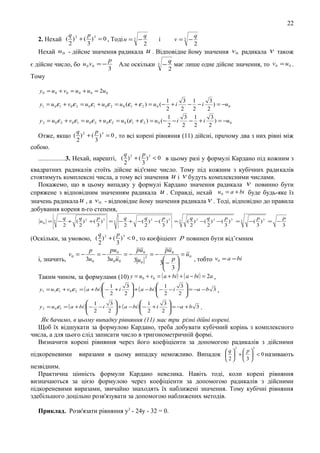 22
q
2

p
3

q
2. Нехай ( ) 2 + ( ) 3 = 0 , Тодi u = 3 −

2

Нехай u 0 - дiйсне значення радикала
є дiйсне число, бо u 0 v0 = −

p
3

v =3 −

і

q
2

u . Вiдповiдне йому значення

Але оскiльки

3

−

v 0 радикала

v також

q
має лише одне дiйсне значення, то v0 = u 0 .
2

Тому
y 0 = u 0 + v 0 = u 0 + u 0 = 2u 0
1
3 1
3
+i
− −i
) = −u 0
2
2
2
2
1
3 1
3
y 2 = u 0 ε 2 + v0 ε1 = u 0 ε 2 + u 0 ε 2 = u 0 (ε 1 + ε 2 ) = u 0 (− − i
− +i
) = −u 0
2
2
2
2
q
p
Отже, якщо ( ) 2 + ( ) 3 = 0 , то вci коpeні рiвняння (11) дiйснi, прuчому два з них piвні мiж
2
3
y1 = u 0 ε 1 + v0 ε 2 = u 0 ε 1 + u 0 ε 2 = u 0 (ε 1 + ε 2 ) = u 0 (−

собою.
q
2

p
3

................3. Нехай, нарештi, ( ) 2 + ( ) 3 < 0 в цьому разi у формулi Кардано пiд кожним з
квадратних радикалiв стоїть дiйсне вiд'ємне число. Тому пiд кожним з кубiчних радикалiв
стоятимуть комплекснi числа, а тому вci значення u i v будуть комплексними числами.
Покажемо, що в цьому випадку у формулi Кардано значення радикала v повинно бути
спряжене з вiдповiдним значенням радикала u . Справдi, нехай u 0 = a + bi буде будь-яке їз
значень радикала u , а v 0 - вiдповiдне йому значення радикала v . Тодi, вiдповiдно до правила
добування кореня n-го степеня,
u0 =

3

−

q
q
p
q
q
p
+ ( ) 2 + ( )3 = 3 − + −( ) 2 −( )3 = 3
2
2
3
2
2
3

q
q
p
( ) 2 −( ) 2 −( )3 = 3
2
2
3

−(

p 3
) =
3

−

p
3

q
p
(Оскільки, за умовою, ( ) 2 + ( ) 3 < 0 , то коєфіціент p повинен бути від’ємним
2

3
pu 0

pu 0
pu 0
p
=−
=−
=−
= u0
2
3u 0
3u 0 u 0
i, значить,
 p
, тобто v0 = a − bi
3 u0
3 − 
 3
Таким чином, за формулами (10) y = u 0 + v0 = ( a + bi ) + ( a − bi ) = 2a ,
v0 = −

 1
 1
3
3
 + ( a − bi ) − − i
 = −a − b 3 ,
y1 = u1ε1 + v0 ε 2 = ( a + bi ) − + i
 2

 2
2 
2 



 1
 1
3
3
 + ( a − bi ) − + i
 = −a + b 3 .
y 2 = u 0 ε1 = ( a + bi ) − − i
 2

 2
2 
2 




Як 6ачимо, в цьому випадку рівняння (11) має три рiзнi дiйні корені.
Щоб їх вiдшукати за формулою Кардано, треба добувати кубiчний корінь з комплексного
числа, а для цього слiд записати число в тригонометричнiй формi.
Визначити корені рiвняння через його коефiцiенти за допомогою радикалiв з дiйсними
2

пiдкореневими

3

q  p
виразами в цьому випадку неможливо. Випадок   +   < 0 називають
2

3

незвiдним.
Практична цiннicть формули Кардано невелика. Haвіть тодi, коли корені рiвняння
визначаються за цiєю формулою через коефiцiенти за допомогою радикалiв з дiйсними
пiдкореневими виразами, звичайно знаходять їx наближенi значення. Тому кубiчнi рiвняння
здебiльшого доцiльно розв'язувати за допомогою наближених методiв.
Приклад. Розв'язати рiвняння у3 - 24у - 32 = 0.

 