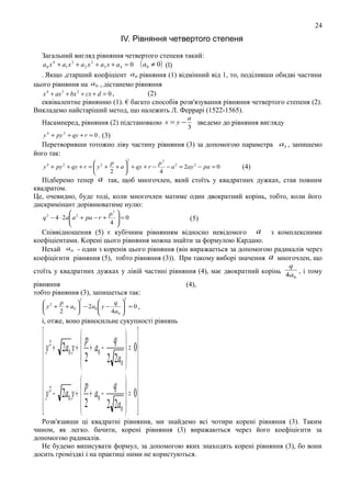 24

IV. Рiвняння четвертоrо степеня
Загальний вигляд рiвняння четвертого степеня такий:
a 0 x 4 + a1 x 3 + a 2 x 2 + a3 x + a 4 = 0 ( a0 ≠ 0 ) (l)
. Якщо ,старший коефiцiент a0 рiвняння (1) вiдмiнний вiд 1, то, подiливши обидвi частини
цього рiвняння на a0 , дicтанемо рiвняння
(2)
x 4 + ax 3 + bx 2 + cx + d = 0 ,
еквiвалентне рiвнянню (1). € багато способiв розв'язування рiвняння четвертого степеня (2).
Викладемо найстарiший метод, що належить Л. Феррарi (1522-1565).
Насамперед, рiвняння (2) пiдстановкою x = y −

a
зведемо до рiвняння вигляду
3

у 4 + py 2 + qy + r = 0 . (3)

Перетворивши тотожно лiву частину рiвняння (3) за допомогою параметра a1 , запишемо
його так:
2

p
p2


y 4 + py 2 + qy + r =  y 2 + + a  + qy + r −
− a 2 = 2ay 2 − pa = 0
2
4



(4)

Пiдберемо тепер a так, щоб многочлен, який стоїть у квадратних дужках, став повним
квадратом.
Це, очевидно, буде тодi, коли многочлен матиме один двократний корінь, тобто, коли його
дискримiнант дорiвнюватиме нулю:

p3 
=0
q 2 − 4 ⋅ 2a a 2 + pa − r +

4 



(5)

Спiввiдношення (5) є кубiчним рiвнянням вiдносно невiдомого a з комплексними
коефiцiентами. Kopeнi цього рiвняння можна знайти за формулою Кардано.
Нехай a0 - один з коренів цього рiвняння (він виражаеться за допомогою радикалiв через
коефiцiєнти рівняння (5), тобто рiвняння (3)). При такому виборi значення a многочлен, що
q

стоїть у квадратних дужках у лiвiй частинi рiвняння (4), має двократний корінь 4a , i тому
0
рiвняння
(4),
тобто рiвняння (3), запишеться так:
2

2


q 
 2 p

 =0,
 y + + a0  − 2 a0  y −

2
4 a0 





i, отже, воно рiвносильне сукупностi рiвнянь

 2
p
q  
= 0
 y + 2 a0 y +  + a0 −
 2 2 2a  

0



p
 2
q  

=0
 y − 2 a0 y +  2 + a0 −
 
2 2a0  


Розв'язавши цi квадратнi рiвняння, ми знайдемо вci чотири корені рiвняння (3). Таким
чином, як легко. бачити, коренi рiвняння (3) виражаються через його коефіцієнти за
допомогою радикалів.
Не будемо виписувати формул, за допомогою яких знаходять кopeнi рiвняння (3), бо вони
досить громiздкi i на практицi ними не користуються.

 