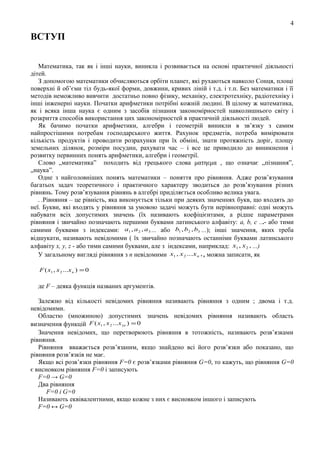 4

ВСТУП
Математика, так як і інші науки, виникла і розвивається на основі практичної діяльності
дітей.
З допомогою математики обчисляються орбіти планет, які рухаються навколо Сонця, площі
поверхні й об’єми тіл будь-якої форми, довжини, кривих ліній і т.д. і т.п. Без математики і її
методів неможливо вивчити достатньо повно фізику, механіку, електротехніку, радіотехніку і
інші інженерні науки. Початки арифметики потрібні кожній людині. В цілому ж математика,
як і всяка інша наука є одним з засобів пізнання закономірностей навколишнього світу і
розкриття способів використання цих закономірностей в практичній діяльності людей.
Як бачимо початки арифметики, алгебри і геометрій виникли в зв’язку з самим
найпростішими потребам господарського життя. Рахунок предметів, потреба вимірювати
кількість продуктів і проводити розрахунки при їх обміні, знати протяжність доріг, площу
земельних ділянок, розміри посудин, рахувати час – і все це приводило до виникнення і
розвитку первинних понять арифметики, алгебри і геометрії.
Слово „математика” походить від грецького слова ματηεμα , що означає „пізнання”,
„наука”.
Одне з найголовніших понять математики – поняття про рівняння. Адже розв’язування
багатьох задач теоретичного і практичного характеру зводиться до розв’язування різних
рівнянь. Тому розв’язування рівнянь в алгебрі приділяється особливо велика увага.
. .Рівняння – це рівність, яка виконується тільки при деяких значеннях букв, що входять до
неї. Букви, які входять у рівняння за умовою задачі можуть бути нерівноправні: одні можуть
набувати всіх допустимих значень (їх називають коефіцієнтами, а рідше параметрами
рівняння і звичайно позначають першими буквами латинського алфавіту: а, b, с ...- або тими
самими буквами з індексами: a1 , a 2 , a 3 ... або b1 , b2 , b3 ...); інші значення, яких треба
відшукати, називають невідомими ( їх звичайно позначають останніми буквами латинського
алфавіту x, y, z - або тими самими буквами, але з індексами, наприклад: x1 , x 2 , ...)
У загальному вигляді рівняння з n невідомими x1 , x 2 ...x n , , можна записати, як
F ( x1 , x 2 ...x n ) = 0

де F – деяка функція названих аргументів.
Залежно від кількості невідомих рівняння називають рівняння з одним ; двома і т.д.
невідомими.
Областю (множиною) допустимих значень невідомих рівняння називають область
визначення функцій F ( x1 , x 2 ...x ) n ) = 0
Значення невідомих, що перетворюють рівняння в тотожність, називають розв’язками
рівняння.
Рівняння вважається розв’язаним, якщо знайдено всі його розв’язки або показано, що
рівняння розв’язків не має.
Якщо всі розв’язки рівняння F=0 є розв’язками рівняння G=0, то кажуть, що рівняння G=0
є висновком рівняння F=0 і записують
F=0 → G=0
Два рівняння
F=0 і G=0
Називають еквівалентними, якщо кожне з них є висновком іншого і записують
F=0 ↔ G=0

 