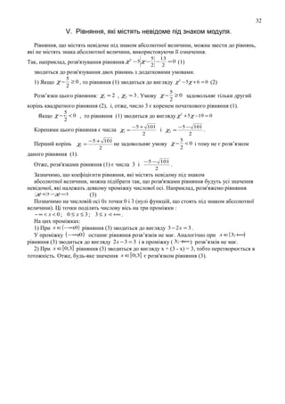 32

V. Рівняння, які мicтять невідоме під знаком модуля.
Рівняння, що мicтять невідоме під знаком абсолютної величини, можна звести до рівнянь,
які не мicтять знака абсолютної величини, використовуючи її означення.
5

13

2
Так, наприклад, розв'язування рівняння χ −5 χ − 2 − 2 = 0 (1)
зводиться до розв'язування двох рівнянь з додатковими умовами.

5
≥ 0 , то рівняння (1) зводиться до вигляду χ 2 − 5 χ + 6 = 0 (2)
2
5
Розв’язки цього рівняння: χ1 = 2 , χ2 = 3 . Умову χ − ≥ 0 задовольняє тільки другий
2

1) Якщо χ −

корінь квадратного рівняння (2), і, отже, число 3 є коренем початкового рівняння (1).
Якщо χ −

5
< 0 , то рівняння (1) зводиться до вигляду χ 2 + 5 χ −19 = 0
2

Коренями цього рівняння є числа χ1 =
Перший корінь χ1 =

− 5 + 101
− 5 − 101
і χ2 =
.
2
2

5
− 5 + 101
не задовольняє умову χ − < 0 і тому не є розв’язком
2
2

даного рівняння (1).
Отже, розв'язками рівняння (1) є числа 3 і

−5 − 101
.
2

Зазначимо, що коефіцієнти рівняння, які містять невідому під знаком
абсолютної величини, можна підібрати так, що розв'язками рівняння будуть усі значення
невідомої, які належать деякому проміжку числової ocі. Наприклад, розв'яжемо рівняння
χ +3 −χ =3
(3)
Позначимо на числовій осі 0x точки 0 і 3 (нулі функцій, що стоять під знаком абсолютної
величини). Ці точки поділять числову вісь на три проміжки :
− ∞ < x < 0 ; 0 ≤ x ≤ 3 ; 3 ≤ x  +∞ .
На цих проміжках:
;
1) При x ∈( −∞ 0) рівняння (3) зводиться до вигляду 3 − 2 x = 3 .
;
У проміжку ( −∞0 ) останнє рівняння розв’язків не має. Аналогічно при x ∈( 3;+∞)
∞
рівняння (3) зводиться до вигляду 2 x − 3 = 3 і в проміжку ( 3;+ ) розв’язків не має.
2) При x ∈[0;3] рівняння (3) зводиться до вигляду х + (3 - х) = 3, тобто перетворюється в
тотожність. Отже, будь-яке значення x ∈[0;3] є розв'язком рівняння (3).

 