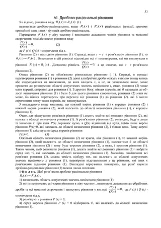 33

VІ. Дробово-рацiональнi рівняння

Як відомо, рівняння виду R1 ( x) = R2 ( x) (1)
називається дробово-рацiональним, якщо R1 ( x) i R2 ( x ) paціональнi функцiї, причому
принаймнi одна з них - функцiя дробово-рацiональна.
Перенесемо R2 ( x ) у лiву частину i виконаемо додавання членiв рiвняння та можливi
скорочення; тодi дicтанемо рiвняння виду
P( x)
= 0,
Q( x)

(2)

де Р (х) i Q (х) - многочлени вiд х.
Рiвняння (2) є наслiдком рiвняння (1). Справдi, якщо х = с є розв'язкеом рiвняння (1), то
R1 (c) = R2 (c ) . Виконаємо в цiй piвності вiдповiдно вci тi перетворення, якi ми виконували в
рiвняннi R1 ( x) = R2 ( x) . Дicтанемо piвність

P (c )
= 0, а це означає, що с
Q (c )

є розв'язком

рiвняння (2).
Однак рiвняння (2) не обов'язково рiвносильне рiвнянню ( 1). Справдi, в процесi
перетворення рiвняння (1) в piвняння (2) деякi алгебраїчнi дроби можуть взаємно знищуватись
або скорочуватися на множникии, до яких входить х, а це, як зазначалося вище, може
привести до розширення областi допустимих значень невiдомого i, отже, piвняння (2) може
мати кореніi, сторонніi для рiвняння (1). З другого боку, нiяких коpeнів, якi б належали до областi визначення рiвняння (1) i були б для цього рiвняння стороннiми, рiвняння (2) мати не
може, бо нiяких перетворень при переходi вiд рiвняння (1) до рiвняння (2), якi б могли
спричинити появу таких коpeнів, не виконувалося.
3 викладеного вище випливае, що кожний коpiнь piвняння (1) є коренем рiвняння (2) i
кожний коpiнь рiвняння (2), який належить до областi визначення рiвняння (1), є коренем
рiвняння (1).
Отже, для вiдшукання розв'язкiв рiвняння (1) досить знайти вci розв'язки рiвняння (2), якi
належать областi визначення рiвняння (1). А розв'язками рiвняння (2), очевидно, будуть лише
тi значення х, при яких Р(х) дорiвнює нулю, а Q(х) вiдмiнний вiд нуля, тобто лише коpeнi
рiвняння Р(х)=0, якi належать до областi визначення рiвняння (2), i тiльки вони. Тому коpeні
рiвняння (1) слiд шукати серед коpeнів рiвняння
Р(х)=0.
(3)
Оскiльки область визначення рiвняння (2) не вужча, нiж рiвняння (1), то кожний коpiнь
рiвняння (3), який належить до областi визначення рiвняння (1), належатиме й до областi
визначення рiвняння (2) i тому буде коренем piвняння (2), а отже, i коренем рiвняння (1).
Таким чином, щоб розв'язати рiвняння (1), досить знайти вci розв'язки рiвняння (3) i вибрати
серед них тi, якi належить до областi визначення рiвняння (1). 3вичайно, знайшовши вci
розв'язки рiвняння (3), можна замicть вiдбору тих, що належать до областi допустимих
значень невiдомого х piвняння (1), перевiрити пiдставленням у це рiвняння, якi зних є
розв'язками заданого рiвняння (1). Викладенi міркуваннн показують, що розв' язувати
дробово-рацiональне piвняння (1) можна двома шляхами.
1-й ш л я х. Щоб розв' язати дробово-рацiональне piвняння
R1 ( x) = R2 ( x) ,
1) визначають область допустимих значень невiдомого рiвняння (1);
2) потiм переносять yci члени рiвняння в лiву частину , виконують додавання алгебраїiчних
дробiв та вci можливi скорочення і записують рівняння у вигляді

P( x)
= 0, де Р (х) i Q (х) Q( x)

многочлени від х;
3) розв'язують рiвняння Р (х) = 0;
4) серед коpeнів рiвняння Р (х) = 0 вiдбирають тi, якi належать до областi визначення
рiвняння (1).

 