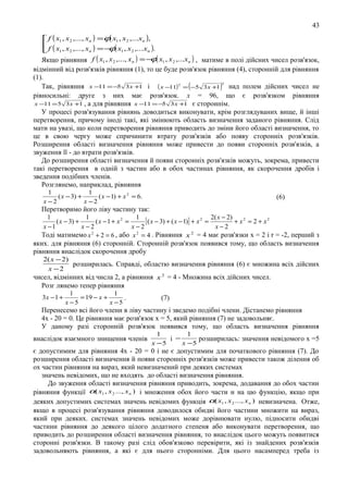 43
 f ( x1 , x2 ,..., xn ) =ϕ( x1 , x2 ,...xn ),
 f ( x , x ,..., x ) = − ( x , x ,...x ).
ϕ 1 2
1
2
n
n

ϕ
Якщо рівняння f ( x1 , x2 ,..., xn ) = − ( x1 , x2 ,...xn ) , матиме в полі дійсних чисел розв'язок,

відмінний від розв'язків рівняння (1), то це буде розв'язок рівняння (4), сторонній для рівняння
(1).
2
Так, рівняння x −11 = −5 3 x +1 і ( x −11) 2 = (−5 3 x +1 ) над полем дійсних чисел не
рівносильні: друге з них має розв'язок. х = 96, що є розв'язком рівняння
x −11 = 5 3 x +1 , а для рівняння x −11 = − 3 x +1 є стороннім.
5
У процесі розв'язування рівнянь доводиться виконувати, крім розглядуваних вище, й інші
перетворення, причому іноді такі, які змінюють область визначення заданого рівняння. Слід
мати на увазі, що коли перетворення рівняння приводить до зміни його області визначення, то
це в свою чергу може спричинити втрату розв'язків або появу сторонніх розв'язків.
Розширення області визначення рівняння може привести до появи сторонніх розв'язків, а
звуження її - до втрати розв'язків.
До розширення області визначення й появи сторонніх розв'язків можуть, зокрема, привести
такі перетворення в одній з частин або в обох частинах рівняння, як скорочення дробів і
зведення подібних членів.
Розглянемо, наприклад, рівняння
1
1
( x − 3) +
( x − 1) + x 2 = 6.
x −2
x −2

(6)

Перетворимо його ліву частину так:
1
1
1
( x − 3) +
(x −1 + x2 =
[ ( x − 3) + ( x − 1)] + x 2 = 2( x − 2) + x 2 = 2 + x 2
x −1
x−2
x−2
x−2
2
2
2
Тоді матимемо x + 2 = 6 , або x = 4 . Рівняння x = 4 має розв'язки х = 2 і r = -2, перший з
яких. для рівняння (6) сторонній. Сторонній розв'язок появився тому, що область визначення
рівняння внаслідок скорочення дробу
2( x − 2)
розширилась. Справді, областю визначення рівняння (6) є множина вcіx дійсних
x −2
чисел, відмінних від числа 2, а рівняння x 2 = 4 - Множина вcіx дійсних чисел.
Розг лянемо тепер рівняння
3x − 1 +

1
1
= 19 − x +
.
x −5
x −5

(7)

Перенесемо вcі його члени в ліву частину і зведемо подібні члени. Дістанемо рівняння
4х - 20 = 0. Це рівняння має розв'язок х = 5, який рівняння (7) не задовольняє.
У даному разі сторонній розв'язок появився тому, що область визначення рівняння
внаслідок взаємного знищення членів

1
1
і −
розширилась: значення невідомого х =5
x −5
x −5

є допустимим для рівняння 4х - 20 = 0 і не є допустимим для початкового рівняння (7). До
розширення області визначення й появи сторонніх розв'язків може привести також ділення об
ох частин рівняння на вираз, який невизначений при деяких системах
значень невідомих, що не входять до області визначення рівняння.
До звуження області визначення рівняння приводить, зокрема, додавання до обох частин
рівняння функції α( x1 , x 2 ..., x n ) і множення обох його части н на цю функцію, якщо при
деяких допустимих системах значень невідомих функція α( x1 , x 2 ..., x n ) невизначена. Отже,
якщо в процесі розв'язування рівняння доводилося обидві його частини множити на вираз,
який при деяких. системах значень невідомих може дорівнювати нулю, підносити обидві
частини рівняння до деякого цілого додатного степеня або виконувати перетворення, що
приводить до розширення області визначення рівняння, то внаслідок цього можуть появитися
сторонні розв'язки. В такому разі слід обов'язково перевірити, які із знайдених розв'язків
задовольняють рівняння, а які є для нього сторонніми. Для цього насамперед треба із

 
