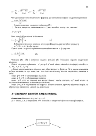 10
х=-

b
+
2a

b
b 2 − 4ac
, х=2a
2|a|

b 2 − 4ac
2|a|

Обєєднавши ці формули дістанемо формулу для обчислення коренів квадратного рівняння:
− b ± b 2 − 4ac
2a

х=

Окремими видами квадратного рівняння (2) є:
1) Зведене квадратне рівняння (коли а=1), яке звичайно записується у вигляді
х²+рх+q=0
його корені обчислюють за формулою
2

х=-

p
 p
±   −q
2
2

(4)

2) Квадратне рівняння з парним другим коєфіціентом, яке звичайно записують
aх²+ 2kx+c=0 ( k- ціле число)
Корені цього квадратного рівняння зручно обчислювати за формулою
х=

− k ± k − ac
a

(5)

Формули (5) і (6) є окремими видами формули (3) обчислення коренів квадратного
рівняння.
Корені квадратного рівняння х²+pq+q=0 зв’язані з його коєфіціентами формулами Вієта:
х 1 +х 2 =-р, х 1 х 2 =q
...Якщо зведене квадратне рівняння має дійсні корені, то формули Вієта дають можливість
робити висновок, як про знаки, так і про відносну величину коренів квадратного рівняння, а
саме:
якщо q>0, р>0, то обидва корені від’ємні;
якщо q>0, р<0, то обидва корені додатні;
якщо q<0, р>0, то рівняння має корені різних знаків, причому від’ємний корінь за
абсолютною величиною більший від додатнього;
якщо q<0, р<0, то рівняння має корені з різними знаками, причому від’ємний корінь за
абсолютною величиною менший від додатнього

2.1 Квадратні рівняння з параметрами.
Означення: Рівняння виду ах²+bх+с=0
де х- змінна, а, b, с- параметри, а≠0, називається квадратним рівнянням з параметрами,

ах²+bх+с=0

 