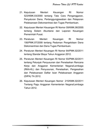Pedoman Teknis SL-PTT Kedelai
21. Keputusan
Menteri
Keuangan
RI
Nomor
523/KMK.03/2000 tentang Tata Cara Penganggaran,
Penyaluran Dana, Pertanggungjawaban dan Pelaporan
Pelaksanaan Dekonsentrasi dan Tugas Pembantuan.
22. Keputusan Menteri Keuangan RI Nomor 59/KMK.06/2005
tentang Sistem Akuntansi dan Laporan Keuangan
Pemerintah Pusat.
23. Peraturan
Menteri
Keuangan
RI
Nomor
156/PMK.07/2008 tentang Pedoman Pengelolaan Dana
Dekonsentrasi dan Dana Tugas Pembantuan.
24. Peraturan Menteri Keuangan RI Nomor 84/PMK.02/2011
tentang Standar Biaya Tahun Anggaran 2012.
25. Peraturan Menteri Keuangan RI Nomor 93/PMK.02/2011
tentang Petunjuk Penyusunan dan Penelaahan Rencana
Kerja dan Anggaran Kementerian Negara/Lembaga
(RKA-KL) dan Penyusunan, Penelaahan, Pengesahan
dan Pelaksanaan Daftar Isian Pelaksanaan Anggaran
(DIPA) TA 2012.
26. Keputusan Menteri Keuangan Nomor 215/KMK.02/2011
Tentang Pagu Anggaran Kementerian Negara/Lembaga
Tahun 2012.

6

 