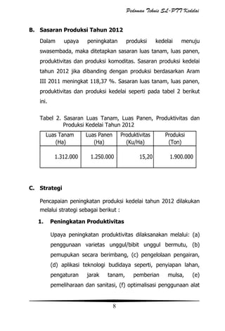 Pedoman Teknis SL-PTT Kedelai
B. Sasaran Produksi Tahun 2012
Dalam

upaya

peningkatan

produksi

kedelai

menuju

swasembada, maka ditetapkan sasaran luas tanam, luas panen,
produktivitas dan produksi komoditas. Sasaran produksi kedelai
tahun 2012 jika dibanding dengan produksi berdasarkan Aram
III 2011 meningkat 118,37 %. Sasaran luas tanam, luas panen,
produktivitas dan produksi kedelai seperti pada tabel 2 berikut
ini.
Tabel 2. Sasaran Luas Tanam, Luas Panen, Produktivitas dan
Produksi Kedelai Tahun 2012

Luas Tanam
(Ha)
1.312.000

Luas Panen
(Ha)

Produktivitas
(Ku/Ha)

1.250.000

15,20

Produksi
(Ton)
1.900.000

C. Strategi
Pencapaian peningkatan produksi kedelai tahun 2012 dilakukan
melalui strategi sebagai berikut :
1.

Peningkatan Produktivitas
Upaya peningkatan produktivitas dilaksanakan melalui: (a)
penggunaan varietas unggul/bibit unggul bermutu, (b)
pemupukan secara berimbang, (c) pengelolaan pengairan,
(d) aplikasi teknologi budidaya seperti, penyiapan lahan,
pengaturan

jarak

tanam,

pemberian

mulsa,

(e)

pemeliharaan dan sanitasi, (f) optimalisasi penggunaan alat

8

 