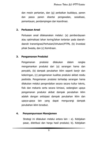 Pedoman Teknis SL-PTT Kedelai
dan mesin pertanian, dan (g) perbaikan budidaya, panen
dan

pasca

panen

disertai

pengawalan,

sosialisasi,

pemantauan, pendampingan dan koordinasi.
2.

Perluasan Areal
Perluasan areal dilaksanakan melalui: (a) pemberdayaan
atau optimalisasi lahan kering/lahan terlantar pada daerahdaerah transmigrasi/Perhutani/Inhutani/PTPN, (b) Investasi
pihak Swasta, dan (c) Kemitraan.

3.

Pengamanan Produksi
Pengamanan

produksi

dilakukan

dalam

rangka

mengamankan produksi dari (a) serangan hama dan
penyakit, (b) dampak perubahan iklim seperti banjir dan
kekeringan, (c) pengamanan kualitas produksi akibat residu
pestisida. Pengamanan produksi terhadap serangan hama
dilakukan melalui pengendalian secara secara kultur teknis,
fisik dan mekanis serta secara kimiawi, sedangkan upaya
pengamanan produksi akibat dampak perubahan iklim
adalah dengan antisipasi dampak perubahan iklim dan
upaya-upaya

lain

yang

dapat

mengurangi

dampak

perubahan iklim tersebut.
4.

Penyempurnaan Manajemen
Strategi ini dilakukan melalui antara lain : a). Kebijakan
pasar, distribusi dan harga hasil produksi; b). Kebijakan

9

 