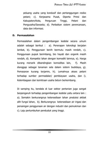 Pedoman Teknis SL-PTT Kedelai
peluang usaha yang kondusif dan pertanggungan resiko
petani;

c).

Kerjasama

Kabupaten/Kota,

Pusat,

Perguruan

Diperta
Tinggi,

Prinsi
Petani

dan
dan

Pengusaha/Sawasta; d). Perbaikan sistem perencanaan,
data dan informasi.
D. Permasalahan
Permasalahan dalam pengembangan kedelai secara umum
adalah sebagai berikut :

a). Penerapan teknologi berjalan

lambat, b). Penggunaan benih bermutu masih rendah, c).
Penggunaan pupuk berimbang, bio hayati dan organik masih
rendah, d). Kompetisi lahan dengan komoditi lainnya, e). Harga
kurang menarik dibandingkan komoditas lain,

f). Masih

dianggap sebagai tanaman sela dalam sistem budidaya, g).
Pemasaran kurang

terjamin,

h). Lemahnya akses petani

terhadap sumber permodalan/ pembiayaan usaha, dan i).
Kelembagaan dan kemitraan usaha belum berkembang.
Di samping itu, kendala di luar sektor pertanian juga sangat
berpengaruh terhadap pengembangan kedelai yaitu antara lain :
a). Semakin berkurangnya ketersediaan lahan produksi akibat
alih fungsi lahan, b). Berkurangnya ketersediaan air irigasi dan
persaingan penggunaan air dengan industri dan pemukiman dan
c). Laju pertumbuhan penduduk yang tinggi.

10

 
